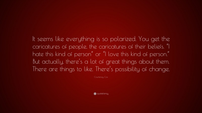 Courteney Cox Quote: “It seems like everything is so polarized. You get the caricatures of people, the caricatures of their beliefs. “I hate this kind of person” or “I love this kind of person.” But actually, there’s a lot of great things about them. There are things to like. There’s possibility of change.”