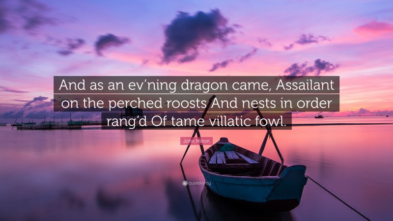 John Milton Quote: “And as an ev’ning dragon came, Assailant on the perched roosts And nests in order rang’d Of tame villatic fowl.”