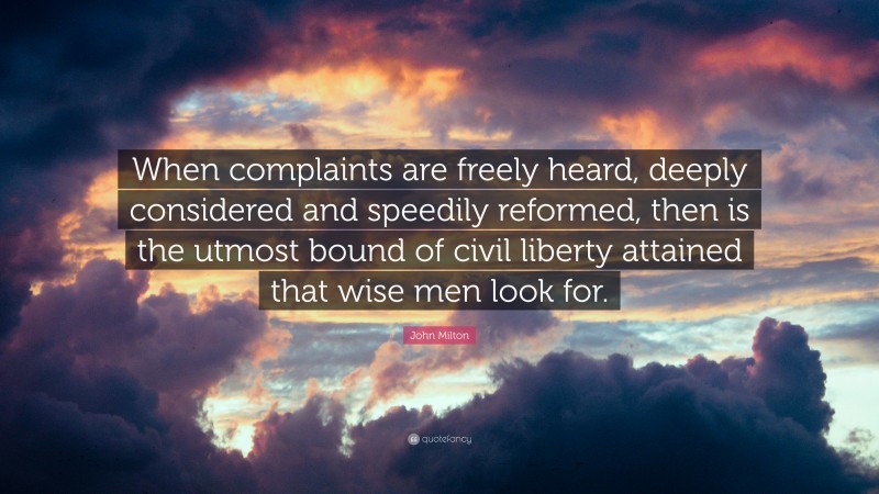 John Milton Quote: “When complaints are freely heard, deeply considered and speedily reformed, then is the utmost bound of civil liberty attained that wise men look for.”