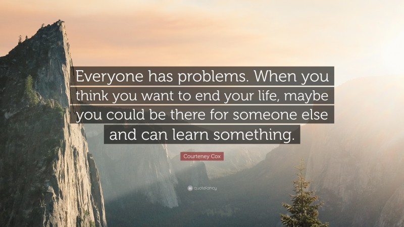 Courteney Cox Quote: “Everyone has problems. When you think you want to end your life, maybe you could be there for someone else and can learn something.”