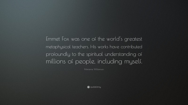 Marianne Williamson Quote: “Emmet Fox was one of the world’s greatest metaphysical teachers. His works have contributed profoundly to the spiritual understanding of millions of people, including myself.”