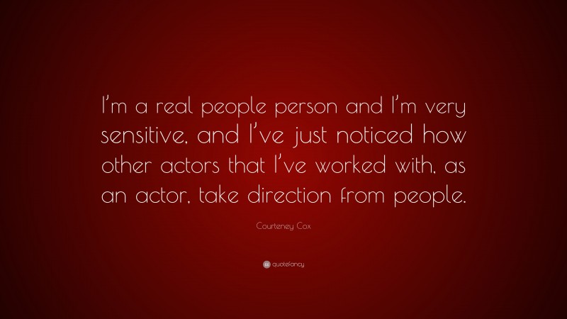Courteney Cox Quote: “I’m a real people person and I’m very sensitive, and I’ve just noticed how other actors that I’ve worked with, as an actor, take direction from people.”