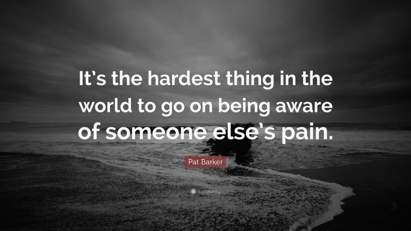 Pat Barker Quote: “It’s the hardest thing in the world to go on being aware of someone else’s pain.”