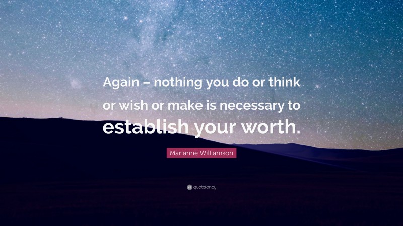 Marianne Williamson Quote: “Again – nothing you do or think or wish or make is necessary to establish your worth.”