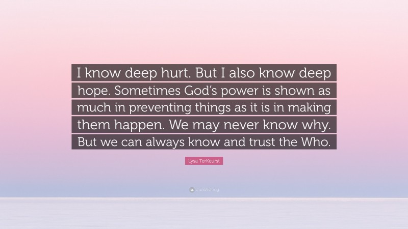 Lysa TerKeurst Quote: “I know deep hurt. But I also know deep hope. Sometimes God’s power is shown as much in preventing things as it is in making them happen. We may never know why. But we can always know and trust the Who.”