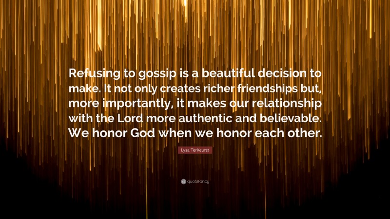 Lysa TerKeurst Quote: “Refusing to gossip is a beautiful decision to make. It not only creates richer friendships but, more importantly, it makes our relationship with the Lord more authentic and believable. We honor God when we honor each other.”