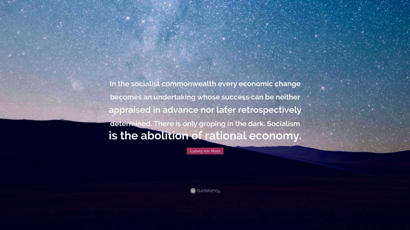 Ludwig von Mises Quote: “In the socialist commonwealth every economic change becomes an undertaking whose success can be neither appraised in advance nor later retrospectively determined. There is only groping in the dark. Socialism is the abolition of rational economy.”