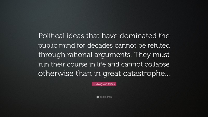 Ludwig von Mises Quote: “Political ideas that have dominated the public mind for decades cannot be refuted through rational arguments. They must run their course in life and cannot collapse otherwise than in great catastrophe...”