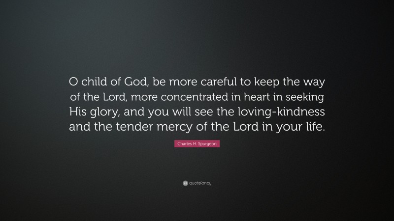 Charles H. Spurgeon Quote: “O child of God, be more careful to keep the way of the Lord, more concentrated in heart in seeking His glory, and you will see the loving-kindness and the tender mercy of the Lord in your life.”