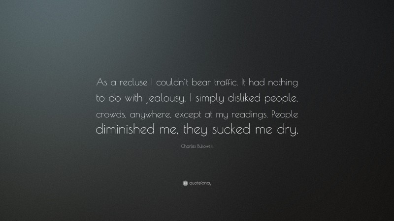 Charles Bukowski Quote: “As a recluse I couldn’t bear traffic. It had nothing to do with jealousy, I simply disliked people, crowds, anywhere, except at my readings. People diminished me, they sucked me dry.”