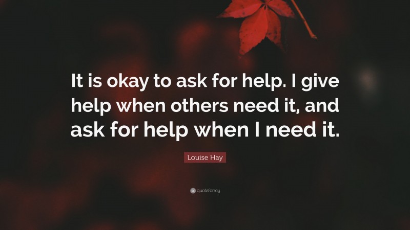 Louise Hay Quote: “It is okay to ask for help. I give help when others need it, and ask for help when I need it.”