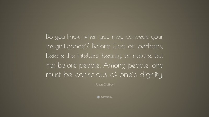 Anton Chekhov Quote: “Do you know when you may concede your insignificance? Before God or, perhaps, before the intellect, beauty, or nature, but not before people. Among people, one must be conscious of one’s dignity.”