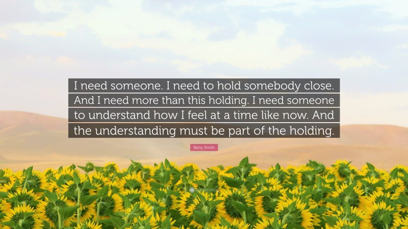 Betty Smith Quote: “I need someone. I need to hold somebody close. And I need more than this holding. I need someone to understand how I feel at a time like now. And the understanding must be part of the holding.”