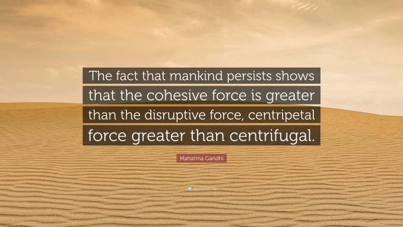 Mahatma Gandhi Quote: “The fact that mankind persists shows that the cohesive force is greater than the disruptive force, centripetal force greater than centrifugal.”