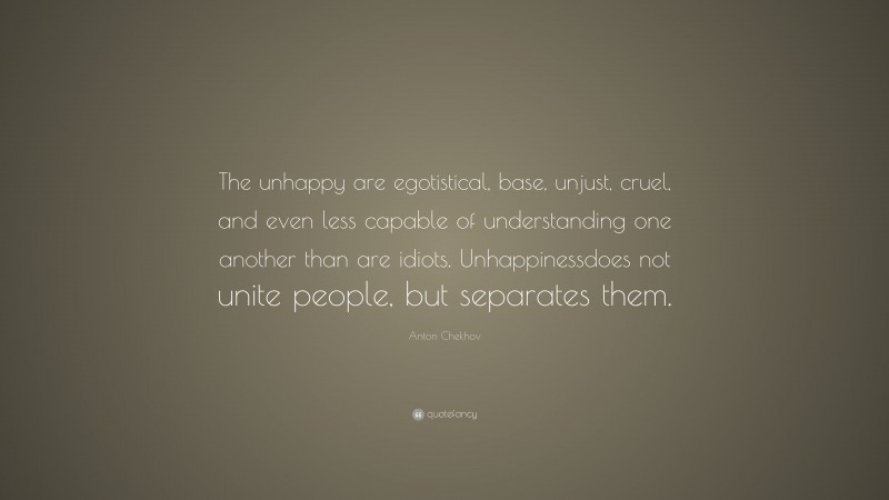 Anton Chekhov Quote: “The unhappy are egotistical, base, unjust, cruel, and even less capable of understanding one another than are idiots. Unhappinessdoes not unite people, but separates them.”