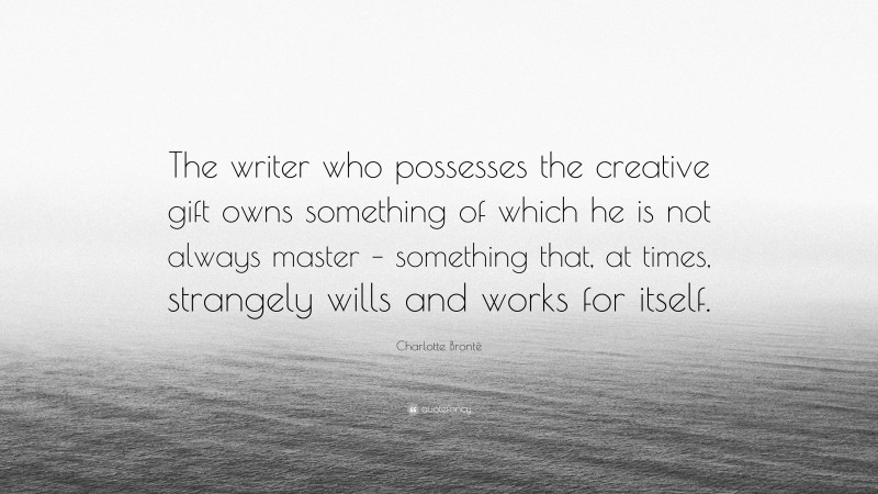 Charlotte Brontë Quote: “The writer who possesses the creative gift owns something of which he is not always master – something that, at times, strangely wills and works for itself.”