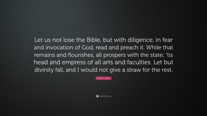 Martin Luther Quote: “Let us not lose the Bible, but with diligence, in fear and invocation of God, read and preach it. While that remains and flourishes, all prospers with the state; ’tis head and empress of all arts and faculties. Let but divinity fall, and I would not give a straw for the rest.”