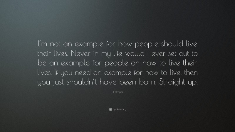 Lil Wayne Quote: “I’m not an example for how people should live their lives. Never in my life would I ever set out to be an example for people on how to live their lives. If you need an example for how to live, then you just shouldn’t have been born. Straight up.”