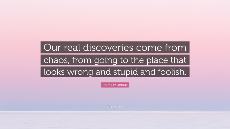 Chuck Palahniuk Quote: “Our real discoveries come from chaos, from going to the place that looks wrong and stupid and foolish.”