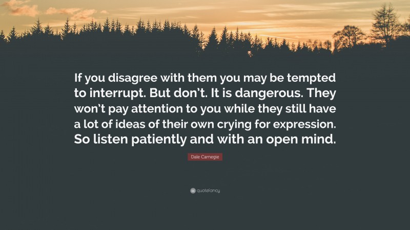 Dale Carnegie Quote: “If you disagree with them you may be tempted to interrupt. But don’t. It is dangerous. They won’t pay attention to you while they still have a lot of ideas of their own crying for expression. So listen patiently and with an open mind.”