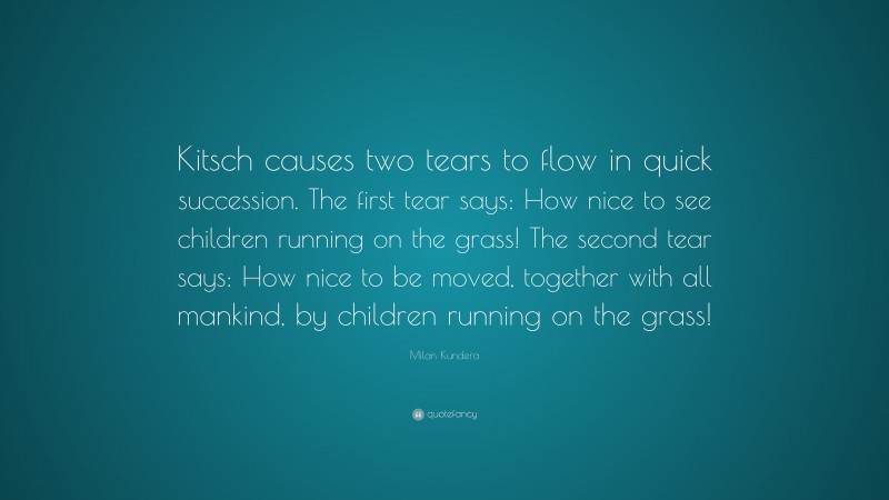 Milan Kundera Quote: “Kitsch causes two tears to flow in quick succession. The first tear says: How nice to see children running on the grass! The second tear says: How nice to be moved, together with all mankind, by children running on the grass!”