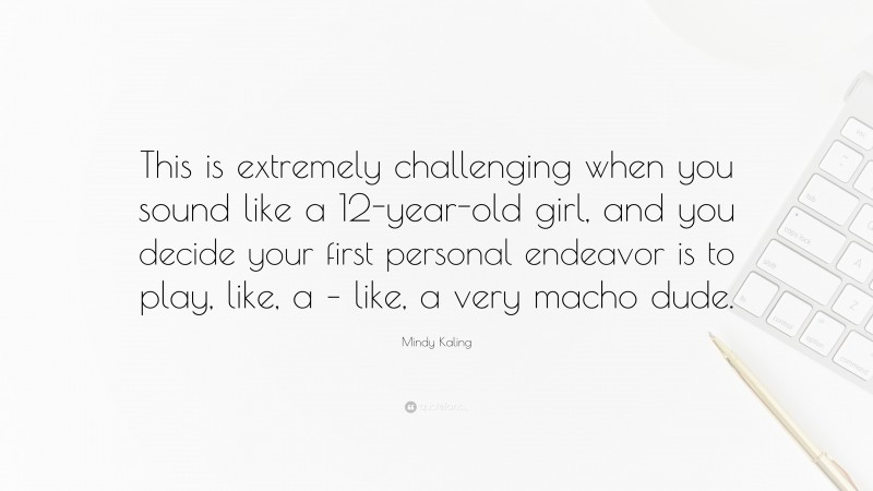 Mindy Kaling Quote: “This is extremely challenging when you sound like a 12-year-old girl, and you decide your first personal endeavor is to play, like, a – like, a very macho dude.”