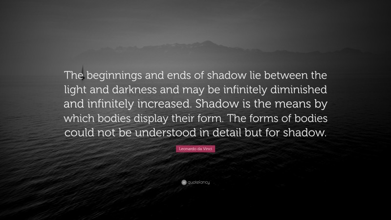 Leonardo da Vinci Quote: “The beginnings and ends of shadow lie between the light and darkness and may be infinitely diminished and infinitely increased. Shadow is the means by which bodies display their form. The forms of bodies could not be understood in detail but for shadow.”