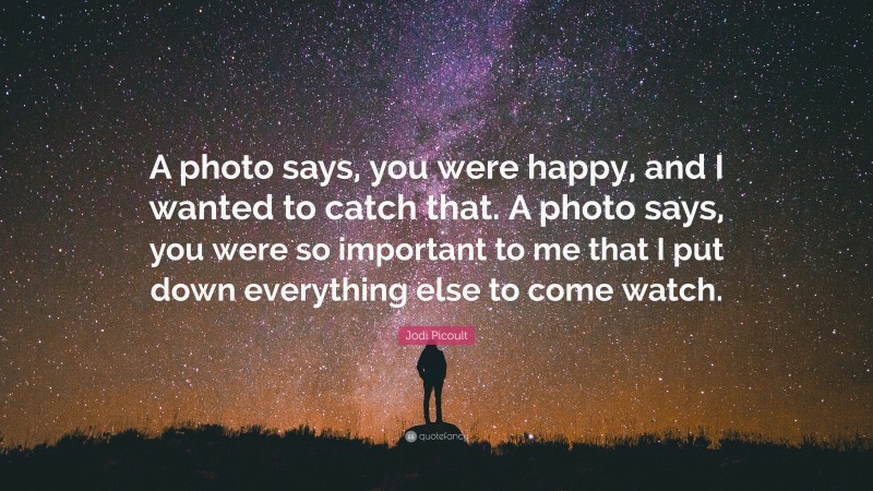 Jodi Picoult Quote: “A photo says, you were happy, and I wanted to catch that. A photo says, you were so important to me that I put down everything else to come watch.”