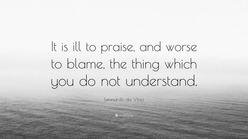 Leonardo da Vinci Quote: “It is ill to praise, and worse to blame, the thing which you do not understand.”