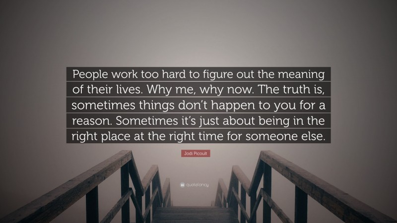 Jodi Picoult Quote: “People work too hard to figure out the meaning of their lives. Why me, why now. The truth is, sometimes things don’t happen to you for a reason. Sometimes it’s just about being in the right place at the right time for someone else.”