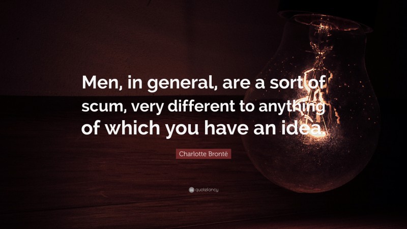 Charlotte Brontë Quote: “Men, in general, are a sort of scum, very different to anything of which you have an idea.”