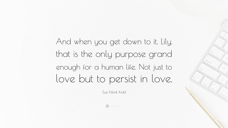 Sue Monk Kidd Quote: “And when you get down to it, Lily, that is the only purpose grand enough for a human life. Not just to love but to persist in love.”