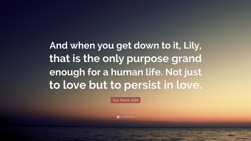 Sue Monk Kidd Quote: “And when you get down to it, Lily, that is the only purpose grand enough for a human life. Not just to love but to persist in love.”