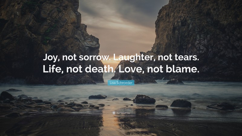 Lisa Schroeder Quote: “Joy, not sorrow. Laughter, not tears. Life, not death. Love, not blame.”