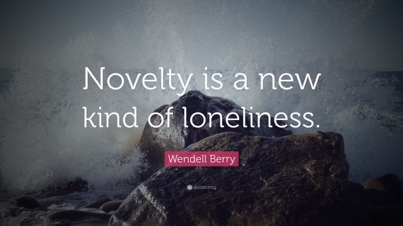 Wendell Berry Quote: “Novelty is a new kind of loneliness.”