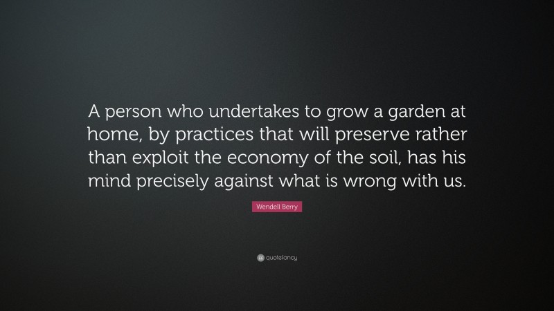 Wendell Berry Quote: “A person who undertakes to grow a garden at home, by practices that will preserve rather than exploit the economy of the soil, has his mind precisely against what is wrong with us.”