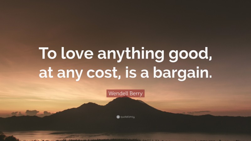 Wendell Berry Quote: “To love anything good, at any cost, is a bargain.”