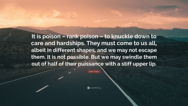 Mark Twain Quote: “It is poison – rank poison – to knuckle down to care and hardships. They must come to us all, albeit in different shapes, and we may not escape them. It is not possible. But we may swindle them out of half of their puissance with a stiff upper lip.”