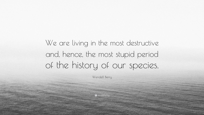 Wendell Berry Quote: “We are living in the most destructive and, hence, the most stupid period of the history of our species.”
