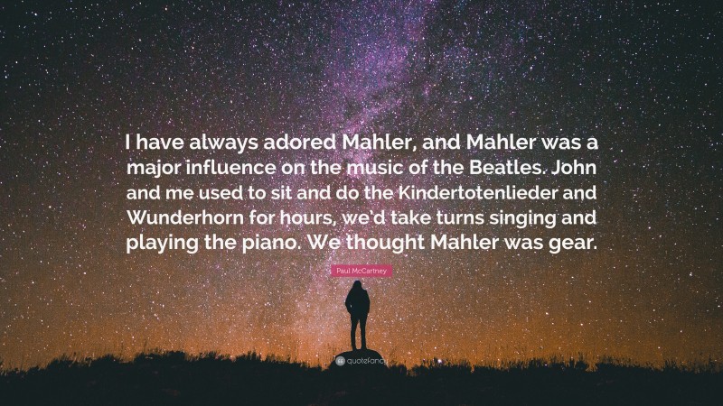 Paul McCartney Quote: “I have always adored Mahler, and Mahler was a major influence on the music of the Beatles. John and me used to sit and do the Kindertotenlieder and Wunderhorn for hours, we’d take turns singing and playing the piano. We thought Mahler was gear.”