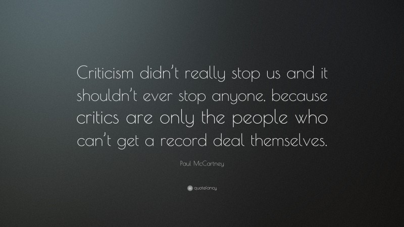 Paul McCartney Quote: “Criticism didn’t really stop us and it shouldn’t ever stop anyone, because critics are only the people who can’t get a record deal themselves.”