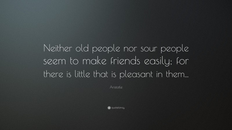 Aristotle Quote: “Neither old people nor sour people seem to make friends easily; for there is little that is pleasant in them...”