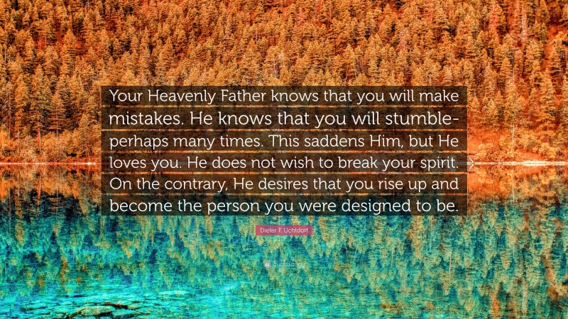 Dieter F. Uchtdorf Quote: “Your Heavenly Father knows that you will make mistakes. He knows that you will stumble-perhaps many times. This saddens Him, but He loves you. He does not wish to break your spirit. On the contrary, He desires that you rise up and become the person you were designed to be.”