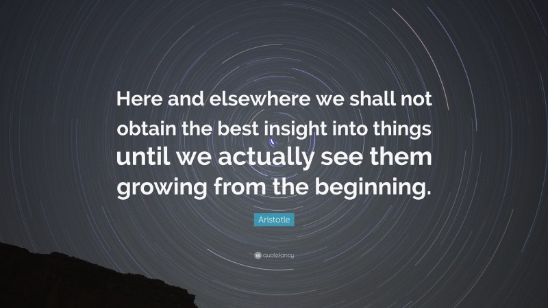 Aristotle Quote: “Here and elsewhere we shall not obtain the best insight into things until we actually see them growing from the beginning.”
