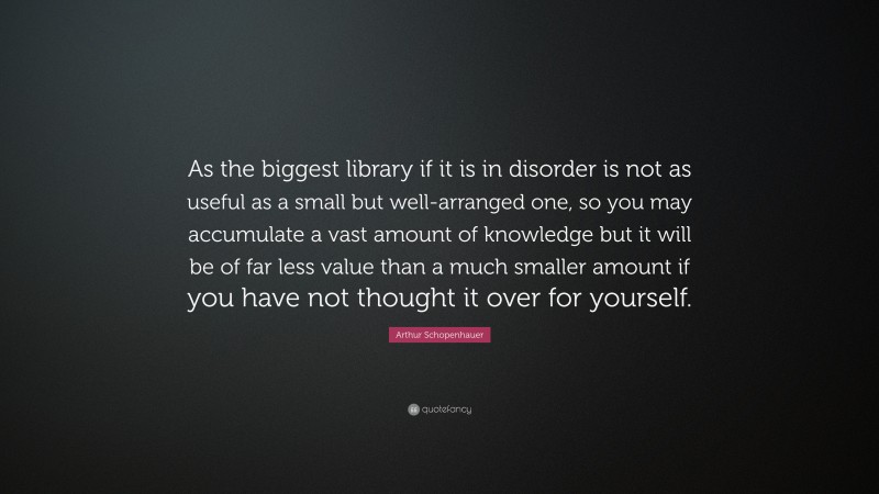 Arthur Schopenhauer Quote: “As the biggest library if it is in disorder is not as useful as a small but well-arranged one, so you may accumulate a vast amount of knowledge but it will be of far less value than a much smaller amount if you have not thought it over for yourself.”