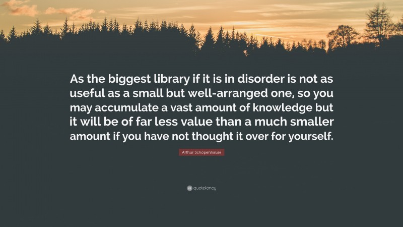 Arthur Schopenhauer Quote: “As the biggest library if it is in disorder is not as useful as a small but well-arranged one, so you may accumulate a vast amount of knowledge but it will be of far less value than a much smaller amount if you have not thought it over for yourself.”