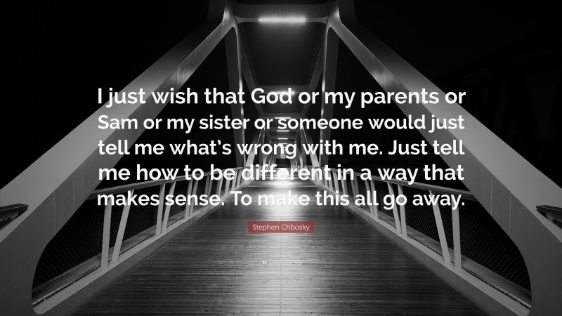 Stephen Chbosky Quote: “I just wish that God or my parents or Sam or my sister or someone would just tell me what’s wrong with me. Just tell me how to be different in a way that makes sense. To make this all go away.”