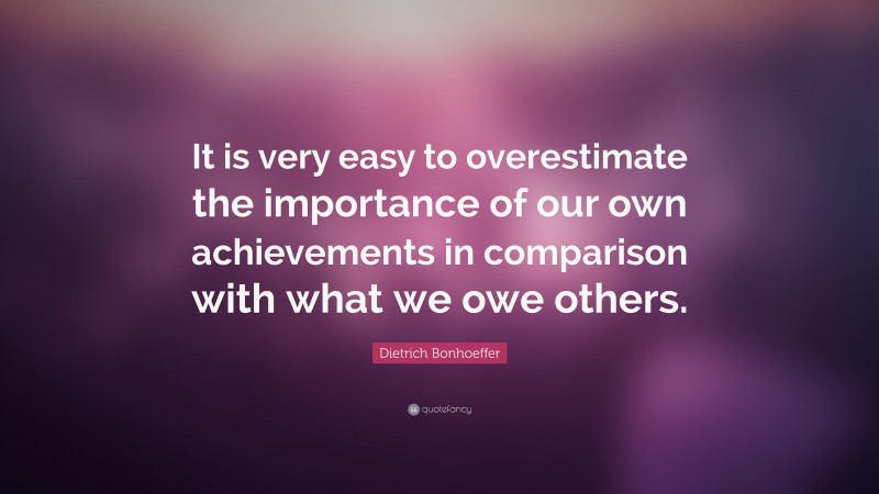 Dietrich Bonhoeffer Quote: “It is very easy to overestimate the importance of our own achievements in comparison with what we owe others.”