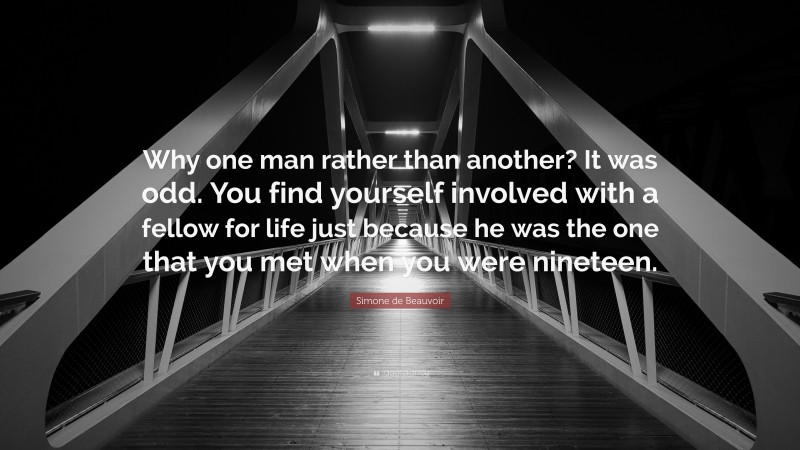 Simone de Beauvoir Quote: “Why one man rather than another? It was odd. You find yourself involved with a fellow for life just because he was the one that you met when you were nineteen.”