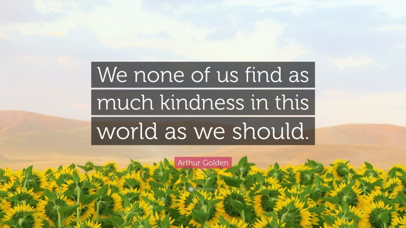 Arthur Golden Quote: “We none of us find as much kindness in this world as we should.”